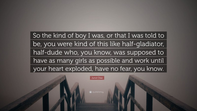 Junot Díaz Quote: “So the kind of boy I was, or that I was told to be, you were kind of this like half-gladiator, half-dude who, you know, was supposed to have as many girls as possible and work until your heart exploded, have no fear, you know.”