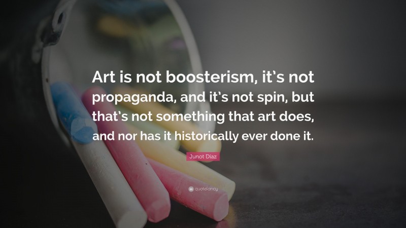Junot Díaz Quote: “Art is not boosterism, it’s not propaganda, and it’s not spin, but that’s not something that art does, and nor has it historically ever done it.”
