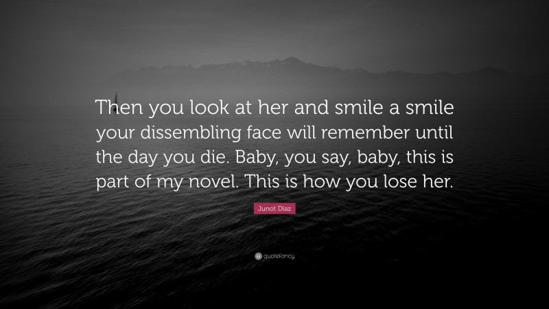 Junot Díaz Quote: “Then you look at her and smile a smile your dissembling face will remember until the day you die. Baby, you say, baby, this is part of my novel. This is how you lose her.”