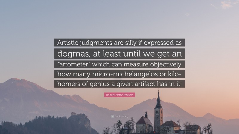 Robert Anton Wilson Quote: “Artistic judgments are silly if expressed as dogmas, at least until we get an “artometer” which can measure objectively how many micro-michelangelos or kilo-homers of genius a given artifact has in it.”
