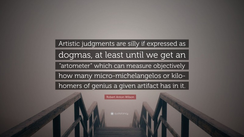 Robert Anton Wilson Quote: “Artistic judgments are silly if expressed as dogmas, at least until we get an “artometer” which can measure objectively how many micro-michelangelos or kilo-homers of genius a given artifact has in it.”