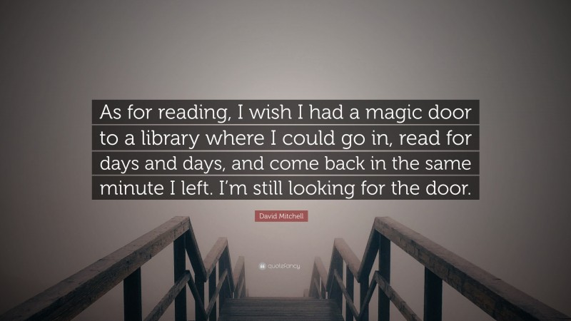 David Mitchell Quote: “As for reading, I wish I had a magic door to a library where I could go in, read for days and days, and come back in the same minute I left. I’m still looking for the door.”