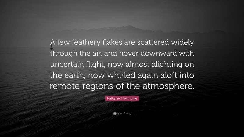 Nathaniel Hawthorne Quote: “A few feathery flakes are scattered widely through the air, and hover downward with uncertain flight, now almost alighting on the earth, now whirled again aloft into remote regions of the atmosphere.”