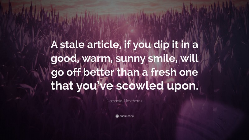 Nathaniel Hawthorne Quote: “A stale article, if you dip it in a good, warm, sunny smile, will go off better than a fresh one that you’ve scowled upon.”