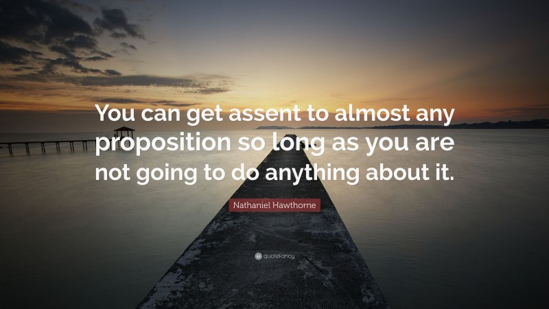 Nathaniel Hawthorne Quote: “You can get assent to almost any proposition so long as you are not going to do anything about it.”