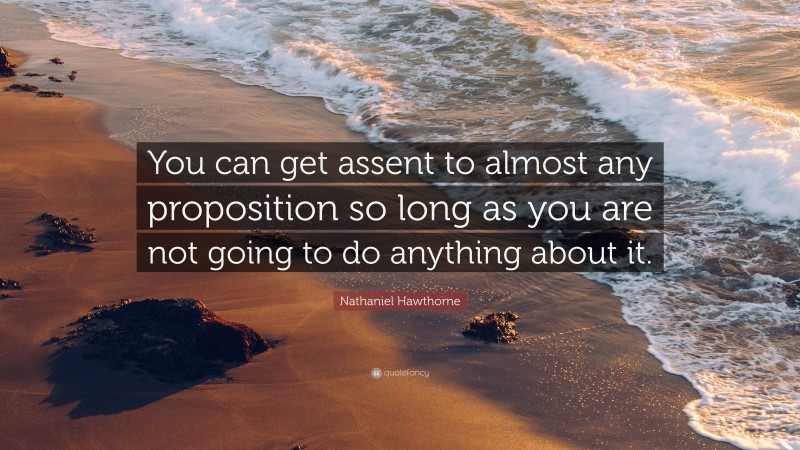 Nathaniel Hawthorne Quote: “You can get assent to almost any proposition so long as you are not going to do anything about it.”