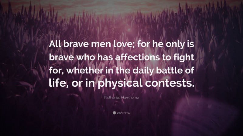 Nathaniel Hawthorne Quote: “All brave men love; for he only is brave who has affections to fight for, whether in the daily battle of life, or in physical contests.”