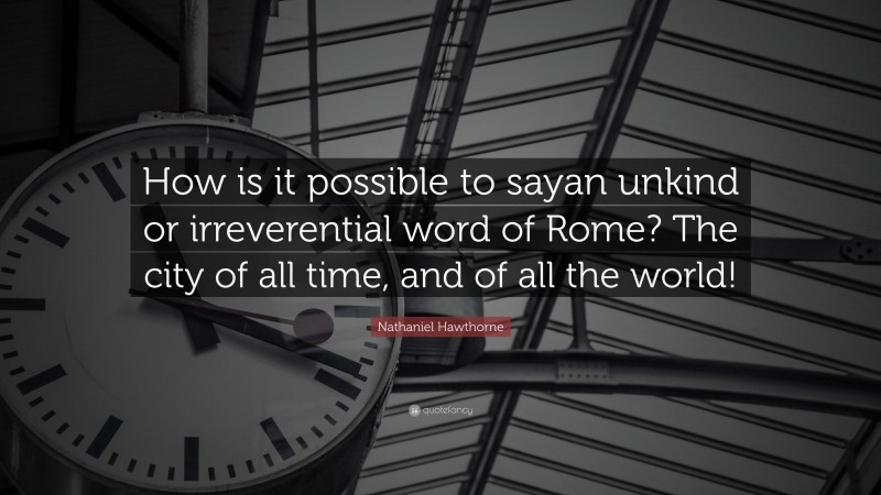 Nathaniel Hawthorne Quote: “How is it possible to sayan unkind or irreverential word of Rome? The city of all time, and of all the world!”