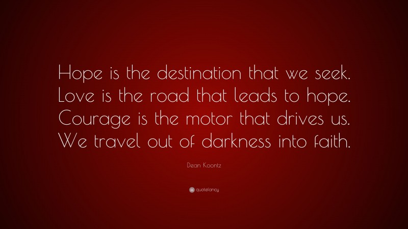 Dean Koontz Quote: “Hope is the destination that we seek. Love is the road that leads to hope. Courage is the motor that drives us. We travel out of darkness into faith.”
