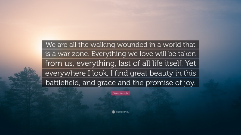 Dean Koontz Quote: “We are all the walking wounded in a world that is a war zone. Everything we love will be taken from us, everything, last of all life itself. Yet everywhere I look, I find great beauty in this battlefield, and grace and the promise of joy.”