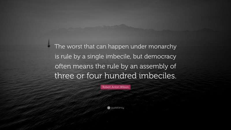 Robert Anton Wilson Quote: “The worst that can happen under monarchy is rule by a single imbecile, but democracy often means the rule by an assembly of three or four hundred imbeciles.”