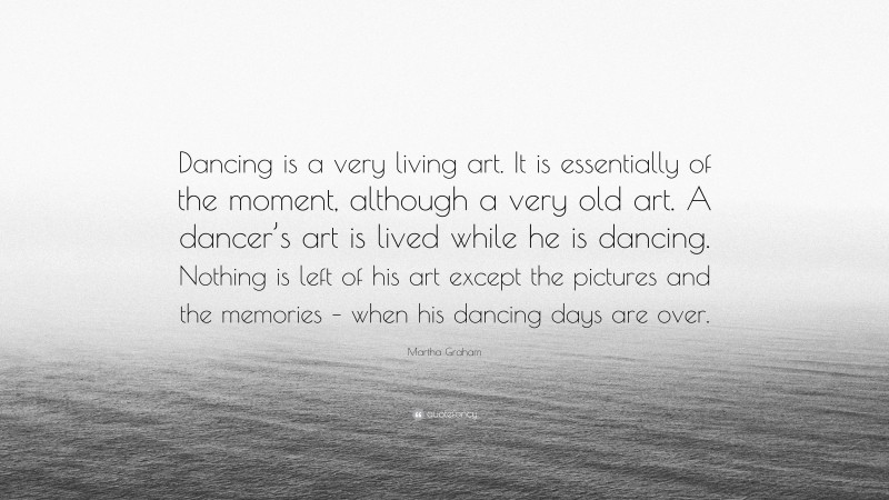 Martha Graham Quote: “Dancing is a very living art. It is essentially of the moment, although a very old art. A dancer’s art is lived while he is dancing. Nothing is left of his art except the pictures and the memories – when his dancing days are over.”