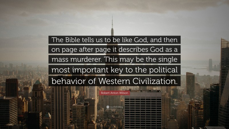 Robert Anton Wilson Quote: “The Bible tells us to be like God, and then on page after page it describes God as a mass murderer. This may be the single most important key to the political behavior of Western Civilization.”
