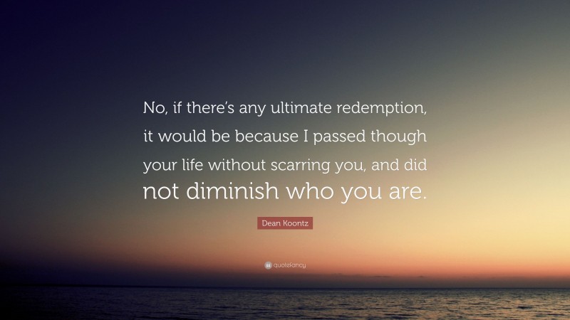 Dean Koontz Quote: “No, if there’s any ultimate redemption, it would be because I passed though your life without scarring you, and did not diminish who you are.”