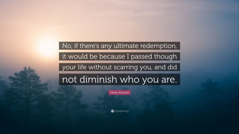 Dean Koontz Quote: “No, if there’s any ultimate redemption, it would be because I passed though your life without scarring you, and did not diminish who you are.”