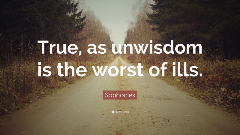 Sophocles Quote: “True, as unwisdom is the worst of ills.”