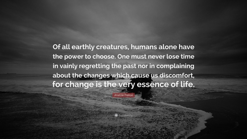 Anatole France Quote: “Of all earthly creatures, humans alone have the power to choose. One must never lose time in vainly regretting the past nor in complaining about the changes which cause us discomfort, for change is the very essence of life.”