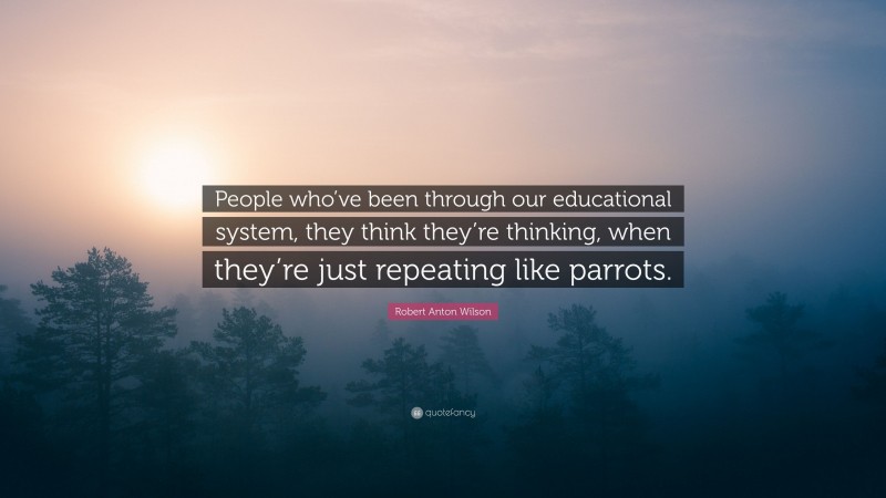 Robert Anton Wilson Quote: “People who’ve been through our educational system, they think they’re thinking, when they’re just repeating like parrots.”