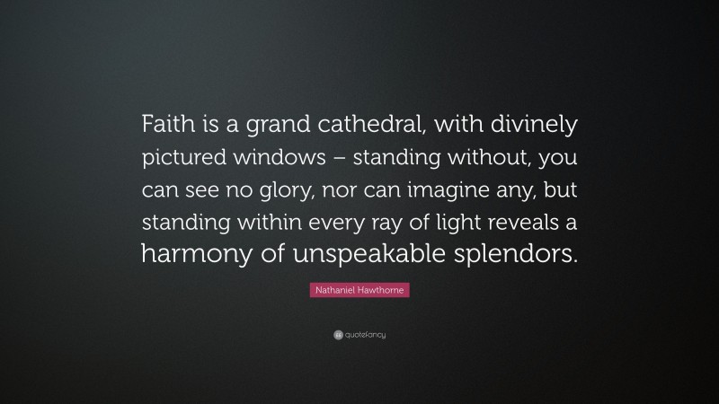 Nathaniel Hawthorne Quote: “Faith is a grand cathedral, with divinely pictured windows – standing without, you can see no glory, nor can imagine any, but standing within every ray of light reveals a harmony of unspeakable splendors.”