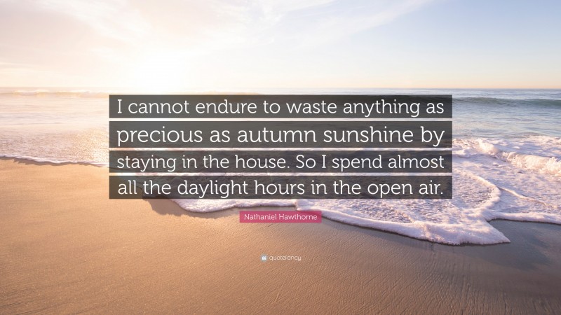 Nathaniel Hawthorne Quote: “I cannot endure to waste anything as precious as autumn sunshine by staying in the house. So I spend almost all the daylight hours in the open air.”
