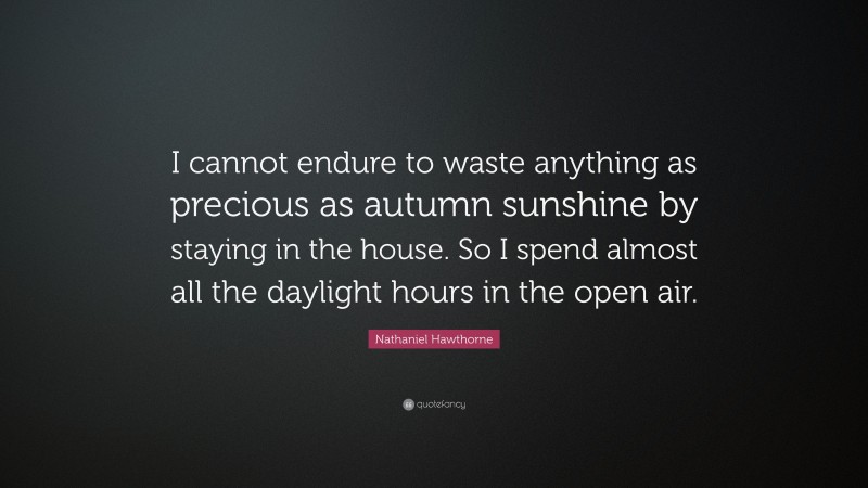 Nathaniel Hawthorne Quote: “I cannot endure to waste anything as precious as autumn sunshine by staying in the house. So I spend almost all the daylight hours in the open air.”