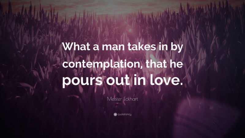 Meister Eckhart Quote: “What a man takes in by contemplation, that he pours out in love.”
