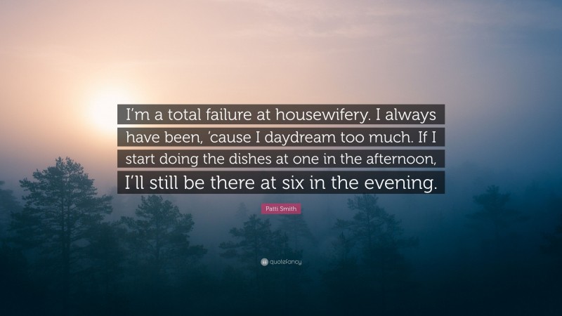 Patti Smith Quote: “I’m a total failure at housewifery. I always have been, ’cause I daydream too much. If I start doing the dishes at one in the afternoon, I’ll still be there at six in the evening.”