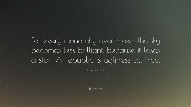 Anatole France Quote: “For every monarchy overthrown the sky becomes less brilliant, because it loses a star. A republic is ugliness set free.”