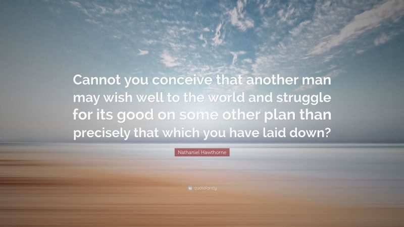 Nathaniel Hawthorne Quote: “Cannot you conceive that another man may wish well to the world and struggle for its good on some other plan than precisely that which you have laid down?”