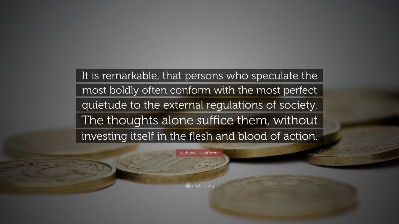 Nathaniel Hawthorne Quote: “It is remarkable, that persons who speculate the most boldly often conform with the most perfect quietude to the external regulations of society. The thoughts alone suffice them, without investing itself in the flesh and blood of action.”