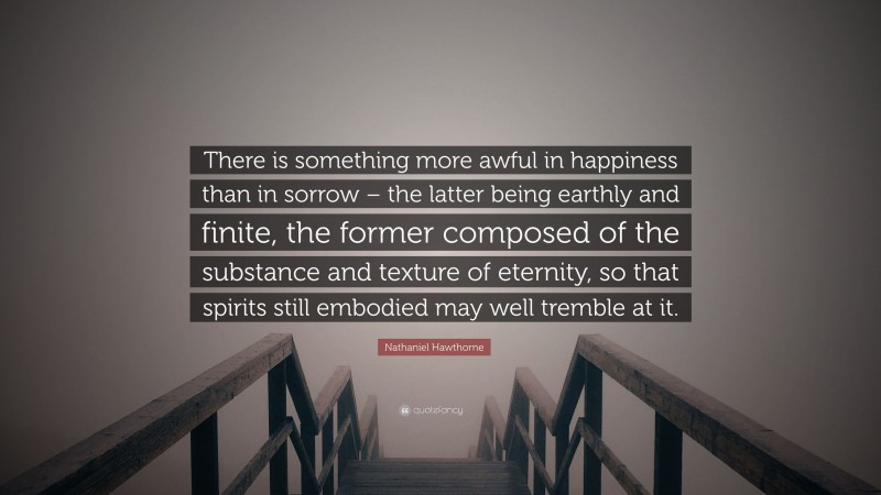 Nathaniel Hawthorne Quote: “There is something more awful in happiness than in sorrow – the latter being earthly and finite, the former composed of the substance and texture of eternity, so that spirits still embodied may well tremble at it.”