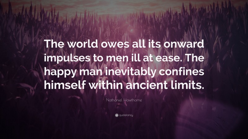 Nathaniel Hawthorne Quote: “The world owes all its onward impulses to men ill at ease. The happy man inevitably confines himself within ancient limits.”