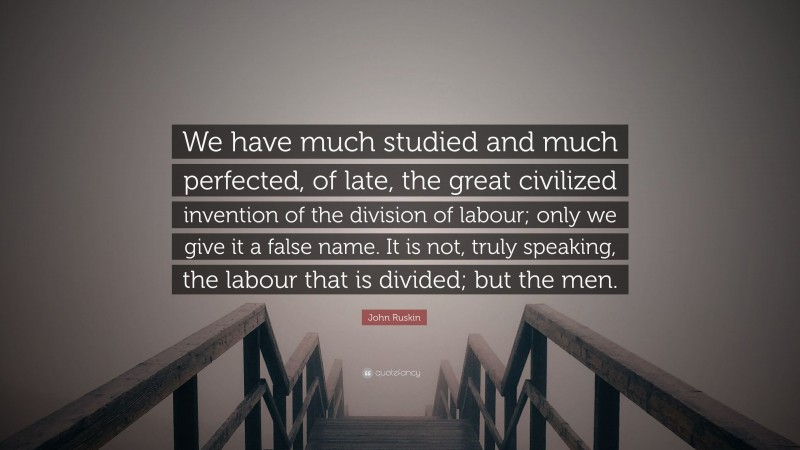 John Ruskin Quote: “We have much studied and much perfected, of late, the great civilized invention of the division of labour; only we give it a false name. It is not, truly speaking, the labour that is divided; but the men.”
