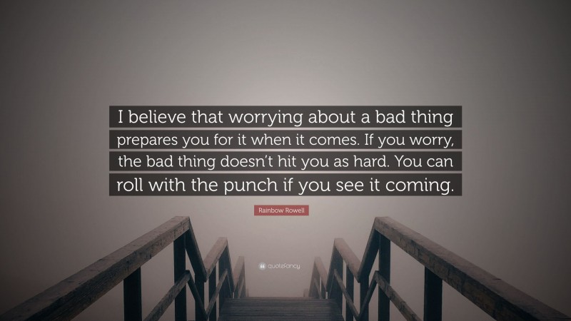 Rainbow Rowell Quote: “I believe that worrying about a bad thing prepares you for it when it comes. If you worry, the bad thing doesn’t hit you as hard. You can roll with the punch if you see it coming.”