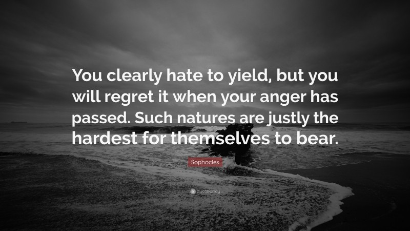 Sophocles Quote: “You clearly hate to yield, but you will regret it when your anger has passed. Such natures are justly the hardest for themselves to bear.”