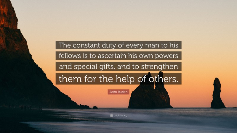 John Ruskin Quote: “The constant duty of every man to his fellows is to ascertain his own powers and special gifts, and to strengthen them for the help of others.”