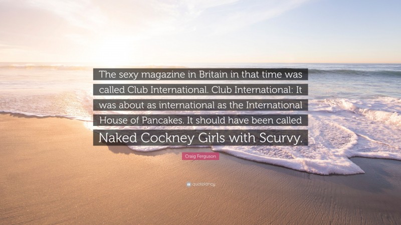 Craig Ferguson Quote: “The sexy magazine in Britain in that time was called Club International. Club International: It was about as international as the International House of Pancakes. It should have been called Naked Cockney Girls with Scurvy.”