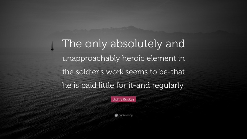 John Ruskin Quote: “The only absolutely and unapproachably heroic element in the soldier’s work seems to be-that he is paid little for it-and regularly.”