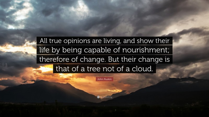 John Ruskin Quote: “All true opinions are living, and show their life by being capable of nourishment; therefore of change. But their change is that of a tree not of a cloud.”