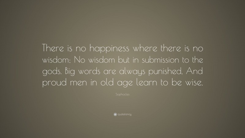 Sophocles Quote: “There is no happiness where there is no wisdom; No wisdom but in submission to the gods. Big words are always punished, And proud men in old age learn to be wise.”