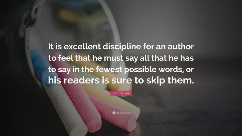 John Ruskin Quote: “It is excellent discipline for an author to feel that he must say all that he has to say in the fewest possible words, or his readers is sure to skip them.”