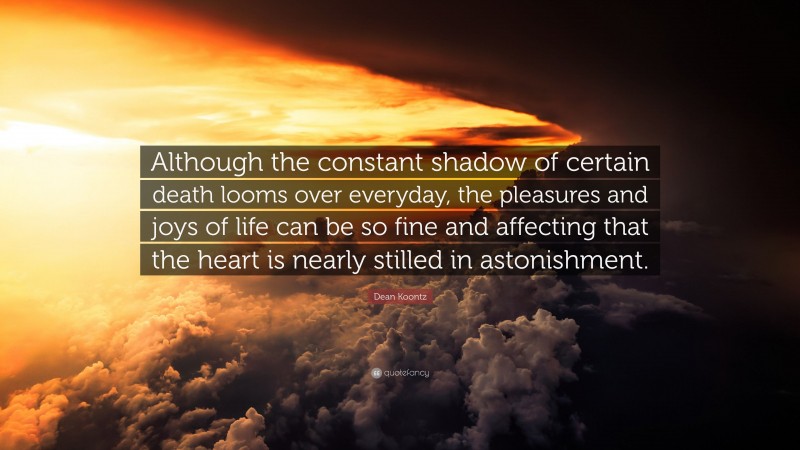 Dean Koontz Quote: “Although the constant shadow of certain death looms over everyday, the pleasures and joys of life can be so fine and affecting that the heart is nearly stilled in astonishment.”