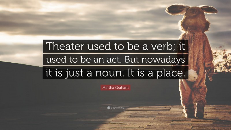 Martha Graham Quote: “Theater used to be a verb; it used to be an act. But nowadays it is just a noun. It is a place.”