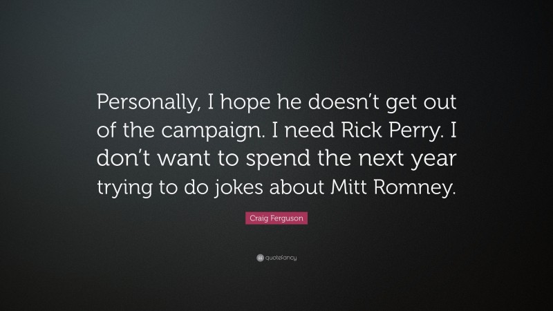 Craig Ferguson Quote: “Personally, I hope he doesn’t get out of the campaign. I need Rick Perry. I don’t want to spend the next year trying to do jokes about Mitt Romney.”