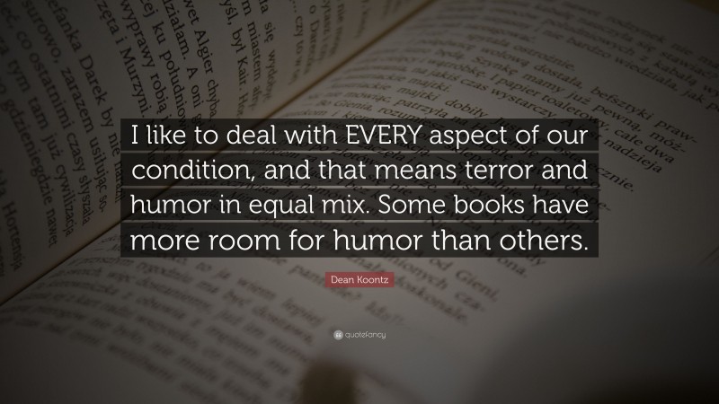 Dean Koontz Quote: “I like to deal with EVERY aspect of our condition, and that means terror and humor in equal mix. Some books have more room for humor than others.”
