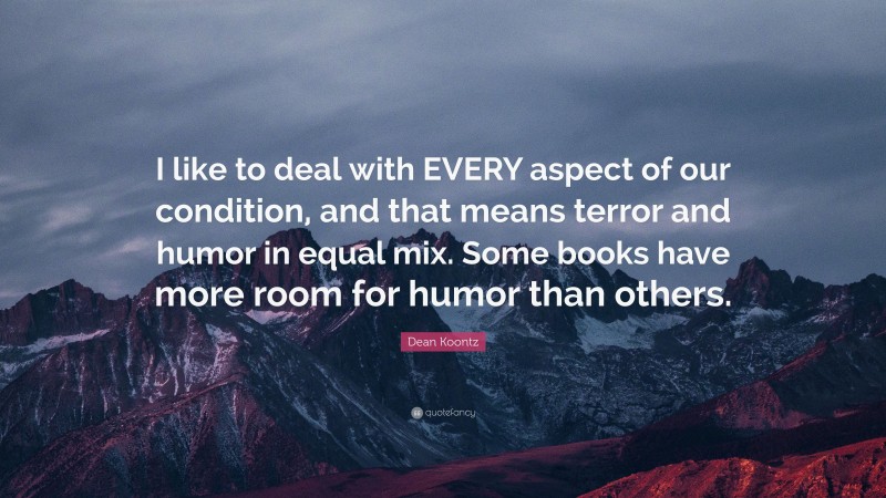 Dean Koontz Quote: “I like to deal with EVERY aspect of our condition, and that means terror and humor in equal mix. Some books have more room for humor than others.”