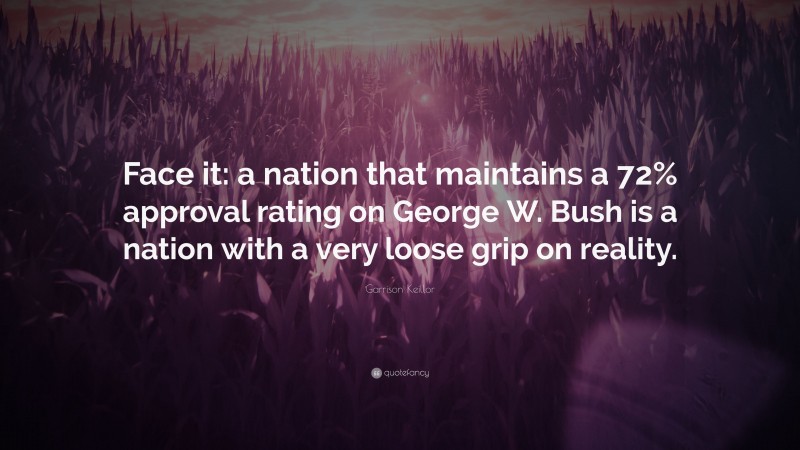 Garrison Keillor Quote: “Face it: a nation that maintains a 72% approval rating on George W. Bush is a nation with a very loose grip on reality.”