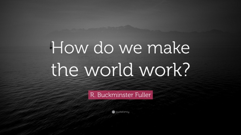 R. Buckminster Fuller Quote: “How do we make the world work?”