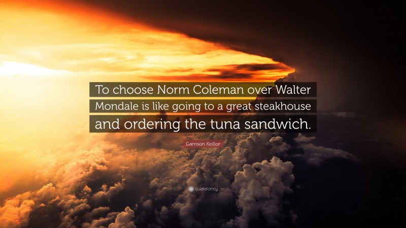 Garrison Keillor Quote: “To choose Norm Coleman over Walter Mondale is like going to a great steakhouse and ordering the tuna sandwich.”
