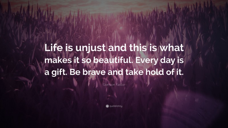 Garrison Keillor Quote: “Life is unjust and this is what makes it so beautiful. Every day is a gift. Be brave and take hold of it.”